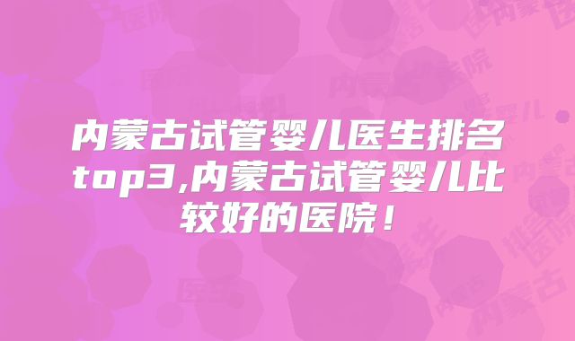 内蒙古试管婴儿医生排名top3,内蒙古试管婴儿比较好的医院！