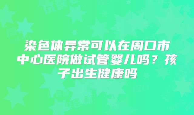 染色体异常可以在周口市中心医院做试管婴儿吗?孩子出生健康吗