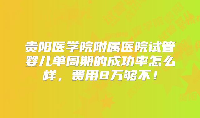 贵阳医学院附属医院试管婴儿单周期的成功率怎么样,费用8万够不!
