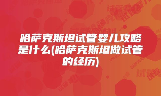 哈萨克斯坦试管婴儿攻略是什么(哈萨克斯坦做试管的经历)