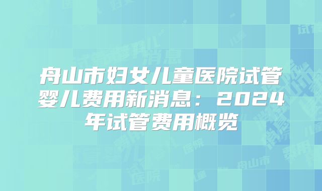 舟山市妇女儿童医院试管婴儿费用新消息：2024年试管费用概览