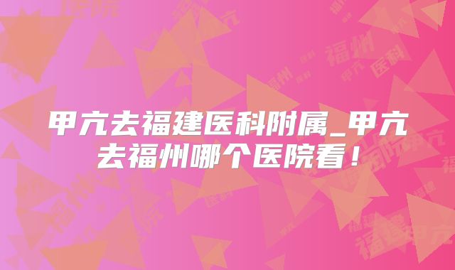 甲亢去福建医科附属_甲亢去福州哪个医院看！