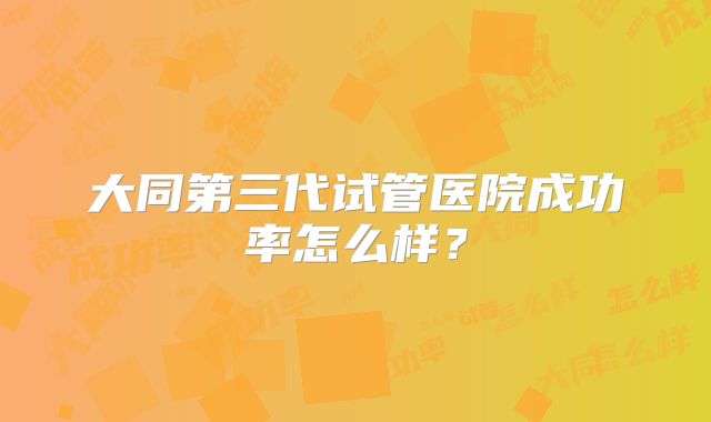大同第三代试管医院成功率怎么样？