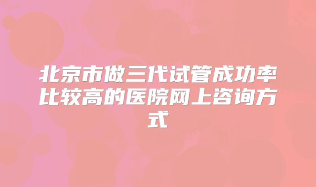 北京市做三代试管成功率比较高的医院网上咨询方式