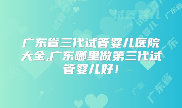 广东省三代试管婴儿医院大全,广东哪里做第三代试管婴儿好!