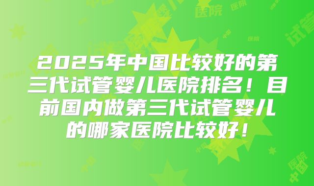 2025年中国比较好的第三代试管婴儿医院排名！目前国内做第三代试管婴儿的哪家医院比较好！