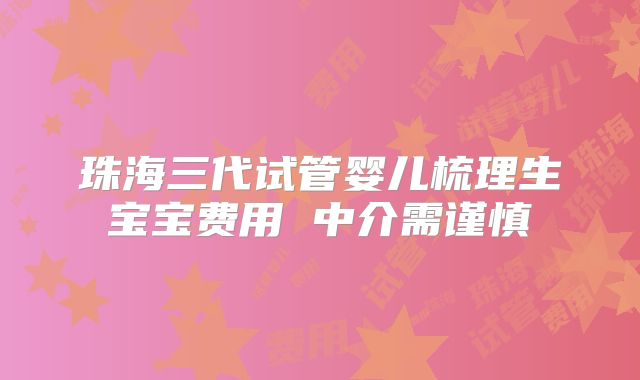 珠海三代试管婴儿梳理生宝宝费用 中介需谨慎
