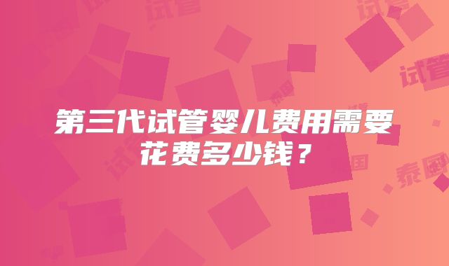第三代试管婴儿费用需要花费多少钱?
