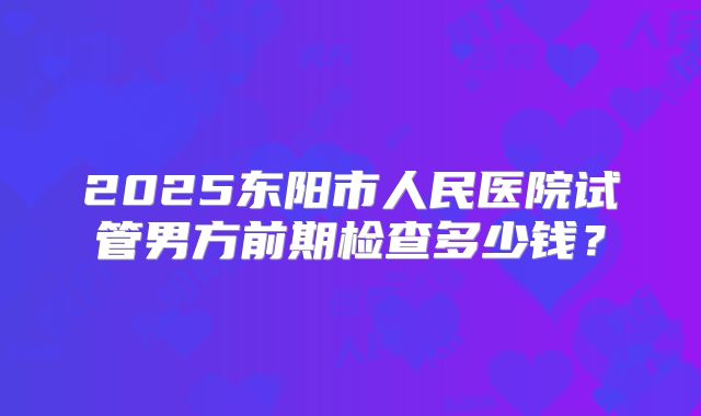 2025东阳市人民医院试管男方前期检查多少钱?