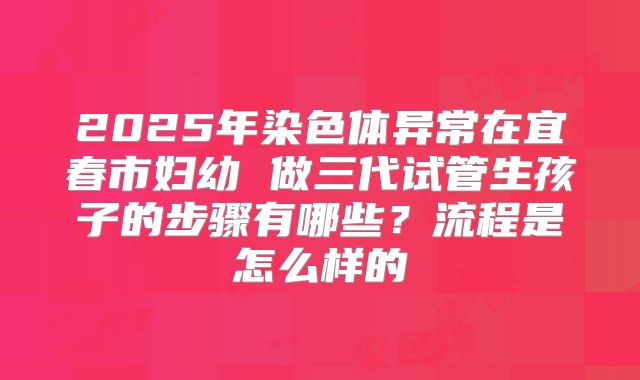 2025年染色体异常在宜春市妇幼 做三代试管生孩子的步骤有哪些？流程是怎么样的