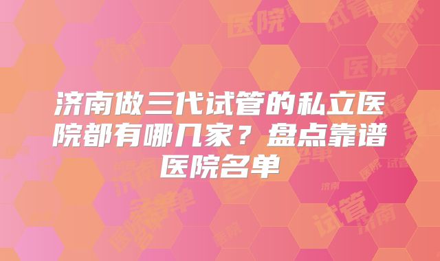 济南做三代试管的私立医院都有哪几家?盘点靠谱医院名单