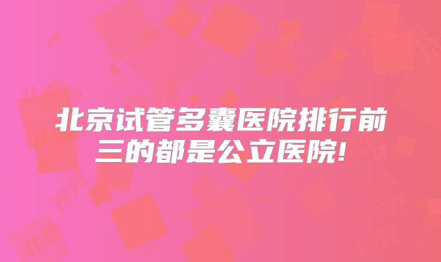 北京试管多囊医院排行前三的都是公立医院!