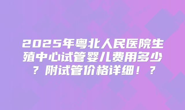 2025年粤北人民医院生殖中心试管婴儿费用多少？附试管价格详细！？