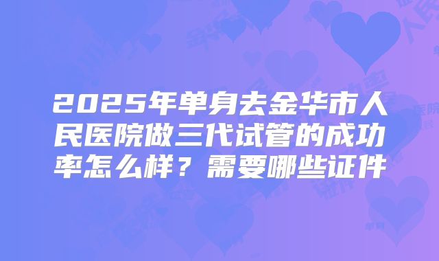 2025年单身去金华市人民医院做三代试管的成功率怎么样?需要哪些证件