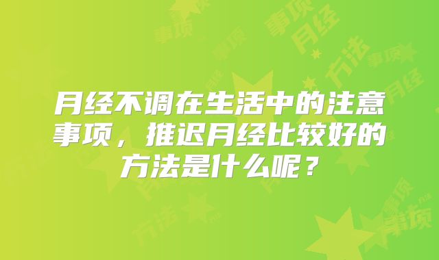 月经不调在生活中的注意事项，推迟月经比较好的方法是什么呢？