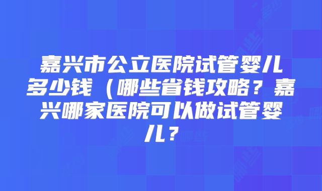 嘉兴市公立医院试管婴儿多少钱（哪些省钱攻略？嘉兴哪家医院可以做试管婴儿？