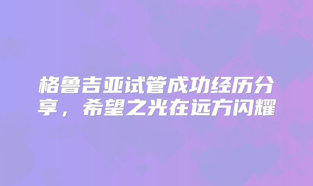 格鲁吉亚试管成功经历分享,希望之光在远方闪耀