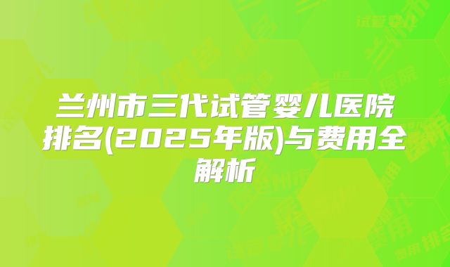 兰州市三代试管婴儿医院排名(2025年版)与费用全解析