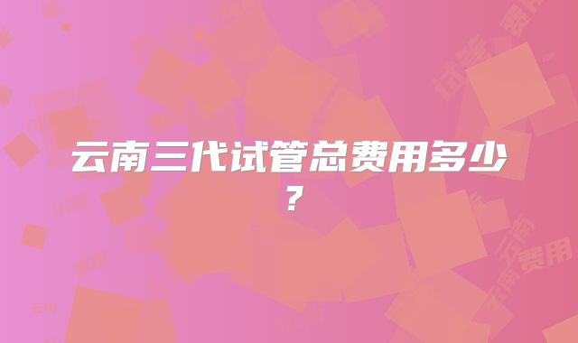 云南三代试管总费用多少？