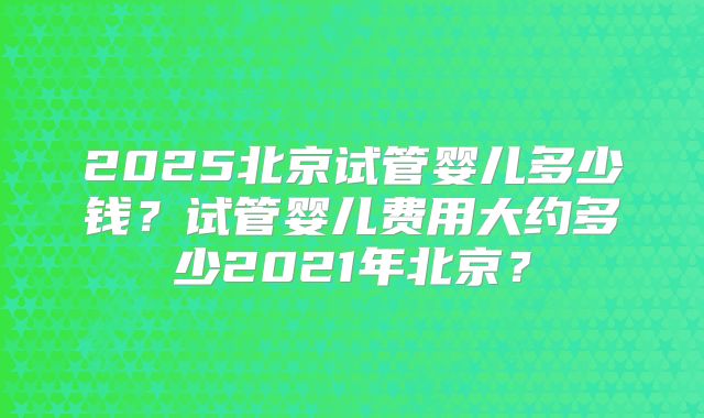 2025北京试管婴儿多少钱？试管婴儿费用大约多少2021年北京？