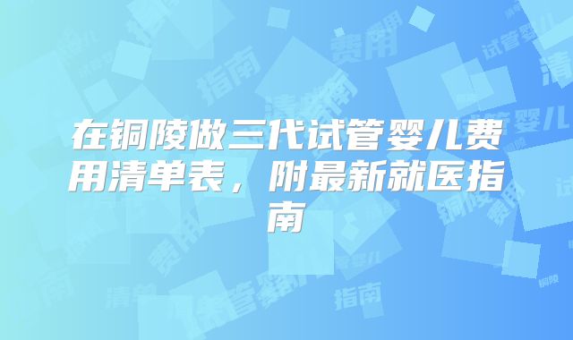 在铜陵做三代试管婴儿费用清单表,附最新就医指南