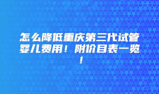 怎么降低重庆第三代试管婴儿费用！附价目表一览！