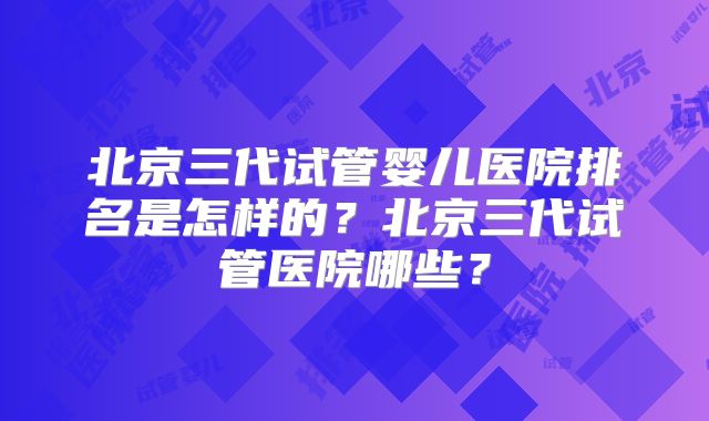 北京三代试管婴儿医院排名是怎样的？北京三代试管医院哪些？