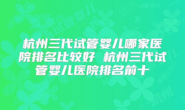 杭州三代试管婴儿哪家医院排名比较好 杭州三代试管婴儿医院排名前十
