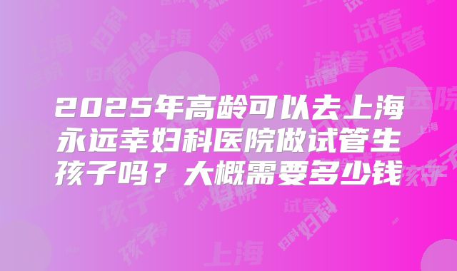2025年高龄可以去上海永远幸妇科医院做试管生孩子吗？大概需要多少钱
