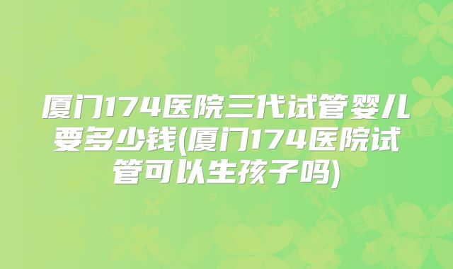 厦门174医院三代试管婴儿要多少钱(厦门174医院试管可以生孩子吗)