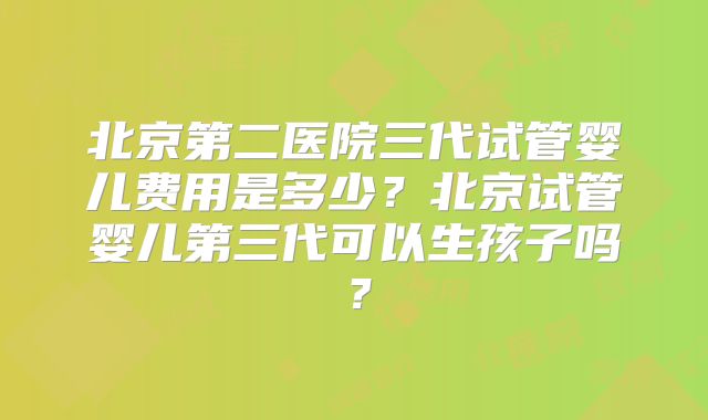 北京第二医院三代试管婴儿费用是多少？北京试管婴儿第三代可以生孩子吗？