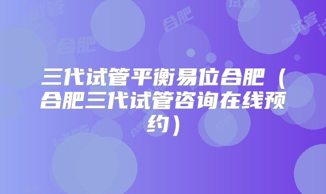 三代试管平衡易位合肥(合肥三代试管咨询在线预约)