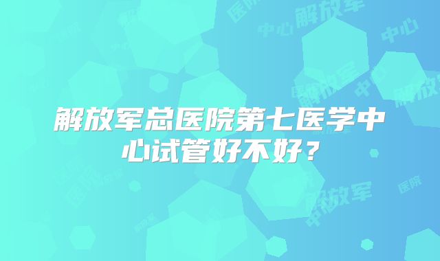 解放军总医院第七医学中心试管好不好？