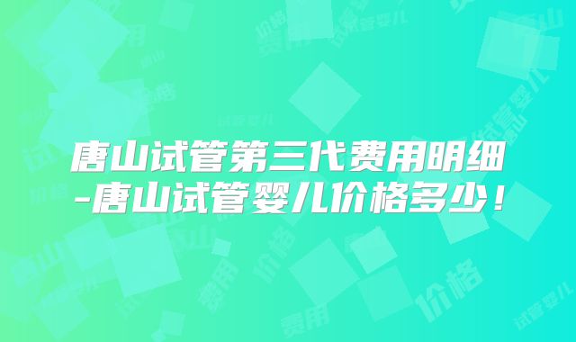 唐山试管第三代费用明细-唐山试管婴儿价格多少！