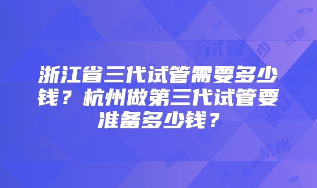 浙江省三代试管需要多少钱?杭州做第三代试管要准备多少钱?
