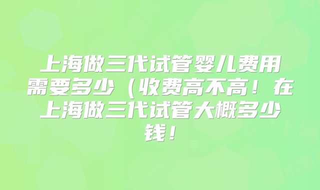 上海做三代试管婴儿费用需要多少(收费高不高!在上海做三代试管大概多少钱!