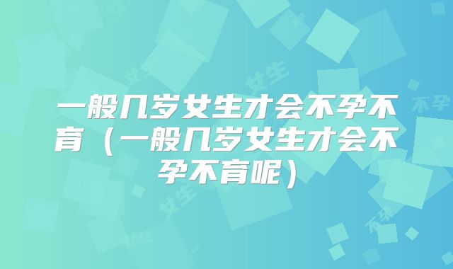 一般几岁女生才会不孕不育（一般几岁女生才会不孕不育呢）