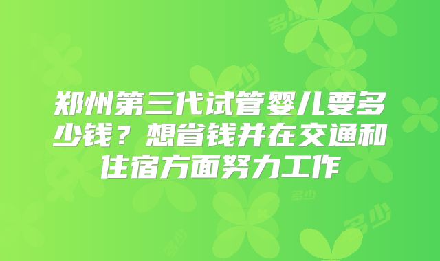 郑州第三代试管婴儿要多少钱？想省钱并在交通和住宿方面努力工作