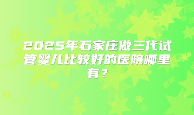 2025年石家庄做三代试管婴儿比较好的医院哪里有?