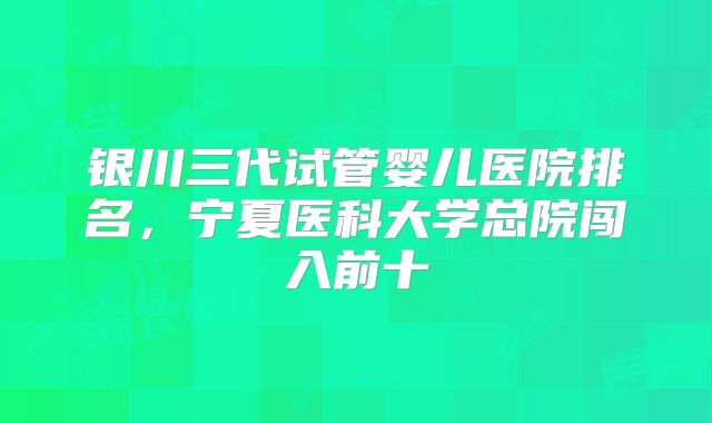 银川三代试管婴儿医院排名,宁夏医科大学总院闯入前十
