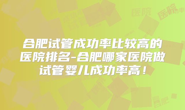 合肥试管成功率比较高的医院排名-合肥哪家医院做试管婴儿成功率高！