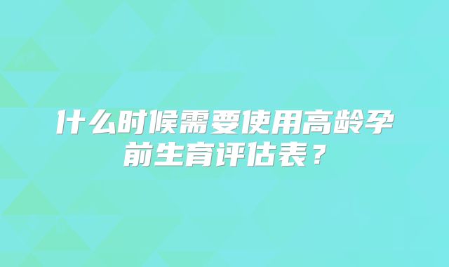 什么时候需要使用高龄孕前生育评估表？