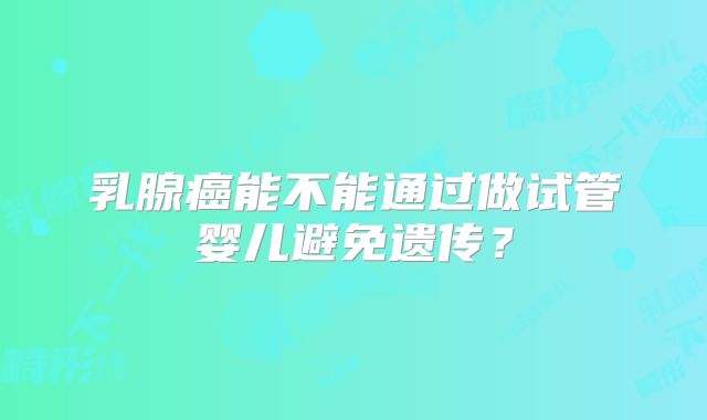 乳腺癌能不能通过做试管婴儿避免遗传？