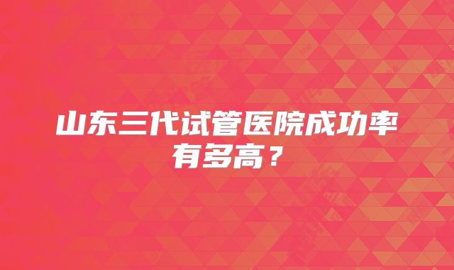 山东三代试管医院成功率有多高？
