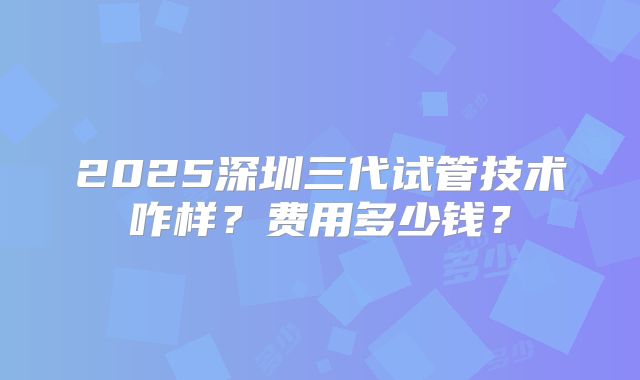 2025深圳三代试管技术咋样?费用多少钱?