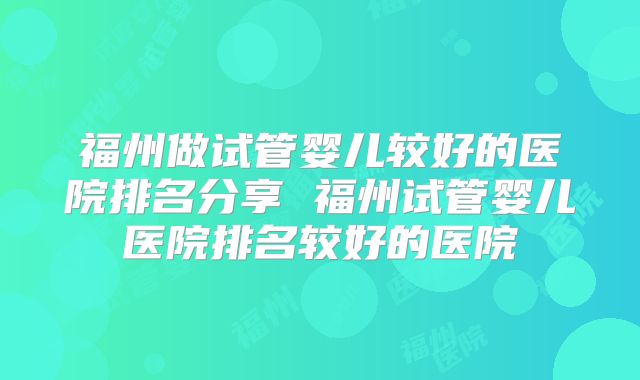 福州做试管婴儿较好的医院排名分享 福州试管婴儿医院排名较好的医院