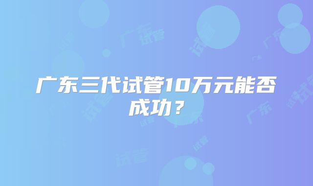 广东三代试管10万元能否成功?