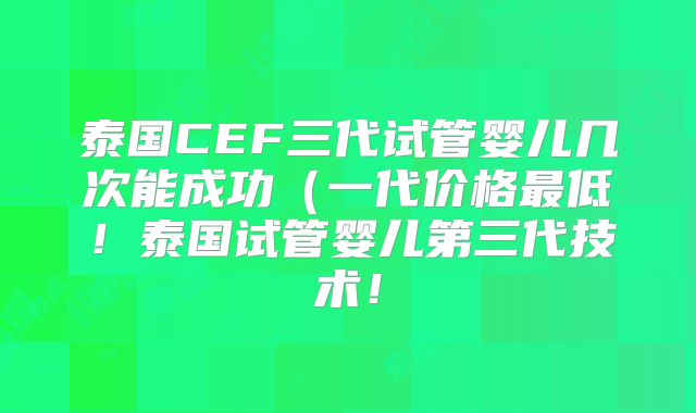 泰国CEF三代试管婴儿几次能成功（一代价格最低！泰国试管婴儿第三代技术！
