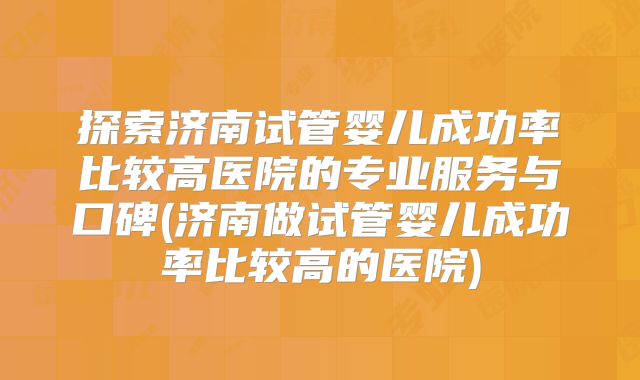 探索济南试管婴儿成功率比较高医院的专业服务与口碑(济南做试管婴儿成功率比较高的医院)