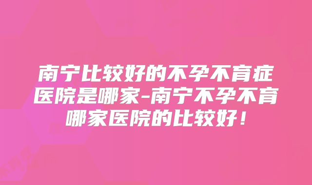 南宁比较好的不孕不育症医院是哪家-南宁不孕不育哪家医院的比较好!